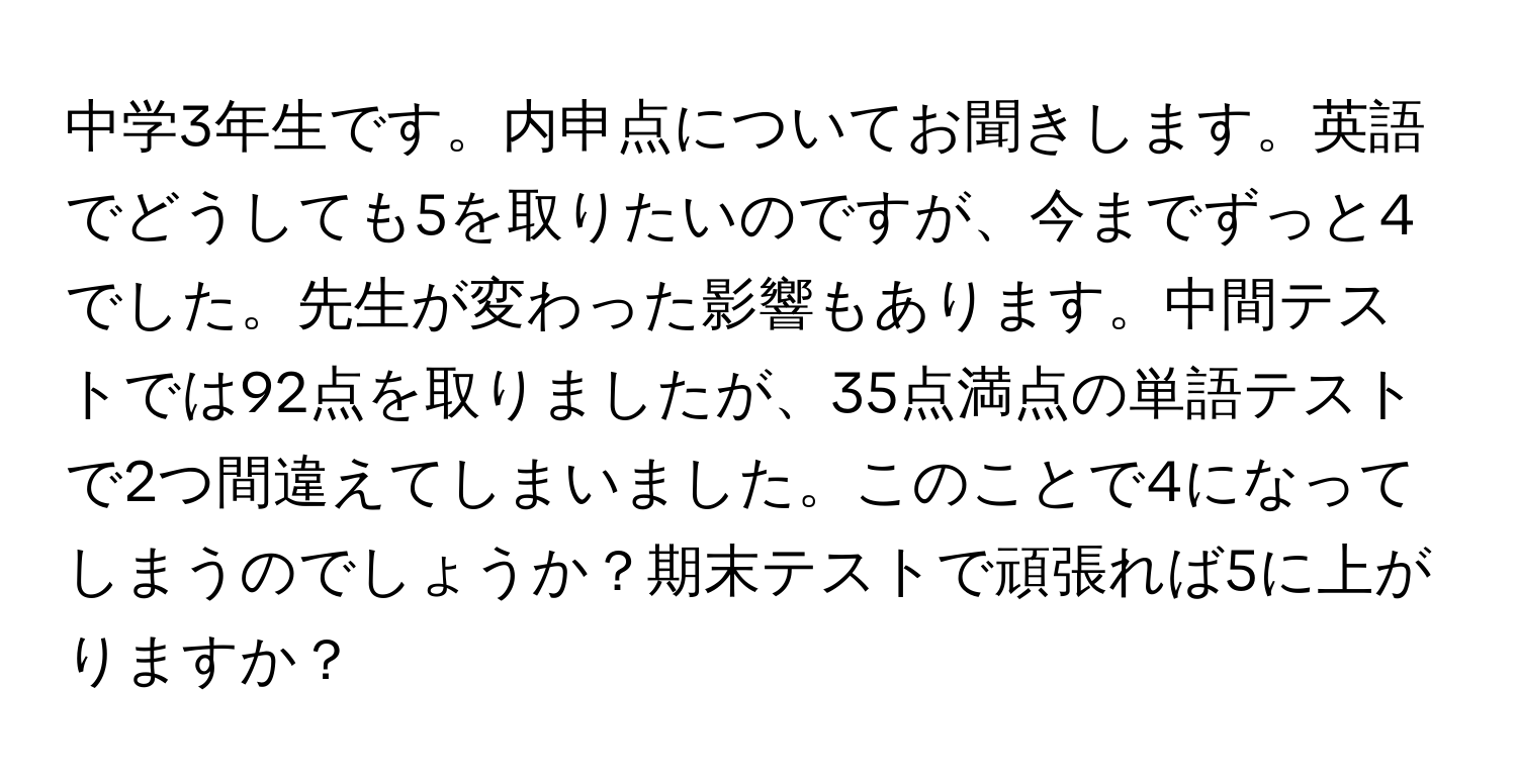 中学3年生です。内申点についてお聞きします。英語でどうしても5を取りたいのですが、今までずっと4でした。先生が変わった影響もあります。中間テストでは92点を取りましたが、35点満点の単語テストで2つ間違えてしまいました。このことで4になってしまうのでしょうか？期末テストで頑張れば5に上がりますか？