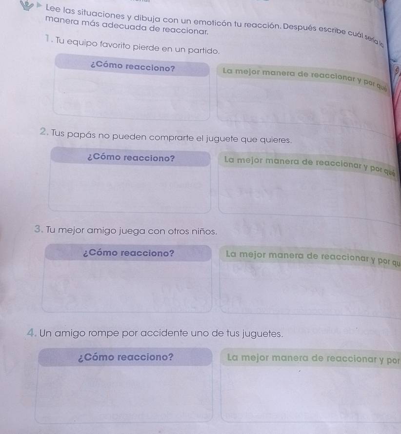 Lee las situaciones y dibuja con un emoticón tu reacción. Después escribe cuál sería la 
manera más adecuada de reaccionar. 
1 . Tu equipo favorito pierde en un partido. 
¿Cómo reacciono? La mejor manera de reaccionar y por qué 
2. Tus papás no pueden comprarte el juguete que quieres. 
¿Cómo reacciono? La mejor manera de reaccionar y por qué 
3. Tu mejor amigo juega con otros niños. 
¿Cómo reacciono? 
La mejor manera de reaccionar y por qu 
4. Un amigo rompe por accidente uno de tus juguetes. 
¿Cómo reacciono? La mejor manera de reaccionar y por