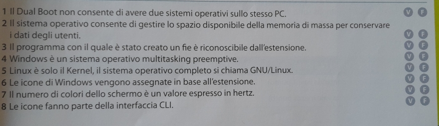 Il Dual Boot non consente di avere due sistemi operativi sullo stesso PC. 
2 1I sistema operativo consente di gestire lo spazio disponibile della memoria di massa per conservare 
i dati degli utenti. 
3 Il programma con il quale è stato creato un fie è riconoscibile dall'estensione. 
4 Windows è un sistema operativo multitasking preemptive. 
5 Linux è solo il Kernel, il sistema operativo completo si chiama GNU/Linux. 
6 Le icone di Windows vengono assegnate in base all’estensione. 
7 Il numero di colori dello schermo è un valore espresso in hertz. 
8 Le icone fanno parte della interfaccia CLI.