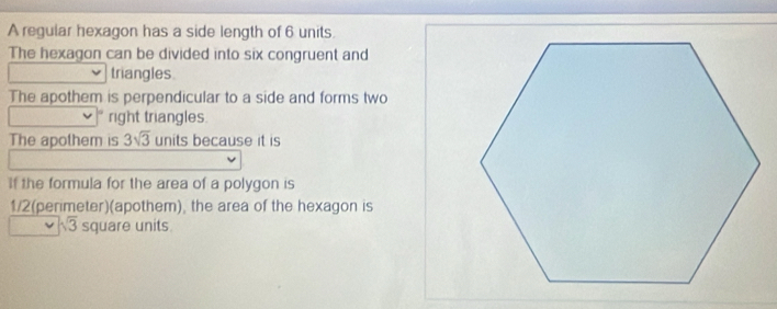 A regular hexagon has a side length of 6 units. 
The hexagon can be divided into six congruent and 
triangles. 
The apothem is perpendicular to a side and forms two 
right triangles. 
The apothem is 3sqrt(3) units because it is 
If the formula for the area of a polygon is
1/2 (perimeter)(apothem), the area of the hexagon is
sqrt(3) square units.