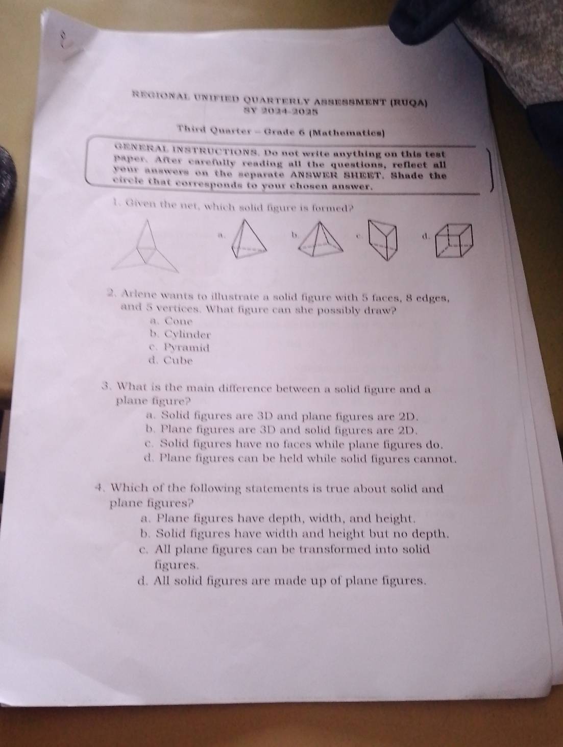 ReGIOnAł UNIFIED QUARTERLY ASSESSMENT (RUQA)
SV 2024-2025
Third Quarter - Grade 6 (Mathematics)
GENERAL INSTRUCTIONS. Do not write anything on this test
Paper. After carefully reading all the questions, reflect all
your answers on the separate ANSWER SHEET. Shade the
circle that corresponds to your chosen answer.
1. Given the net, which solid figure is formed?
a.
c.
d.
2. Arlene wants to illustrate a solid figure with 5 faces, 8 edges,
and 5 vertices. What figure can she possibly draw?
a. Cone
b. Cylinder
c. Pyramid
d. Cube
3. What is the main difference between a solid figure and a
plane figure?
a. Solid figures are 3D and plane figures are 2D.
b. Plane figures are 3D and solid figures are 2D.
c. Solid figures have no faces while plane figures do.
d. Plane figures can be held while solid figures cannot.
4. Which of the following statements is true about solid and
plane figures?
a. Plane figures have depth, width, and height.
b. Solid figures have width and height but no depth.
c. All plane figures can be transformed into solid
figures.
d. All solid figures are made up of plane figures.