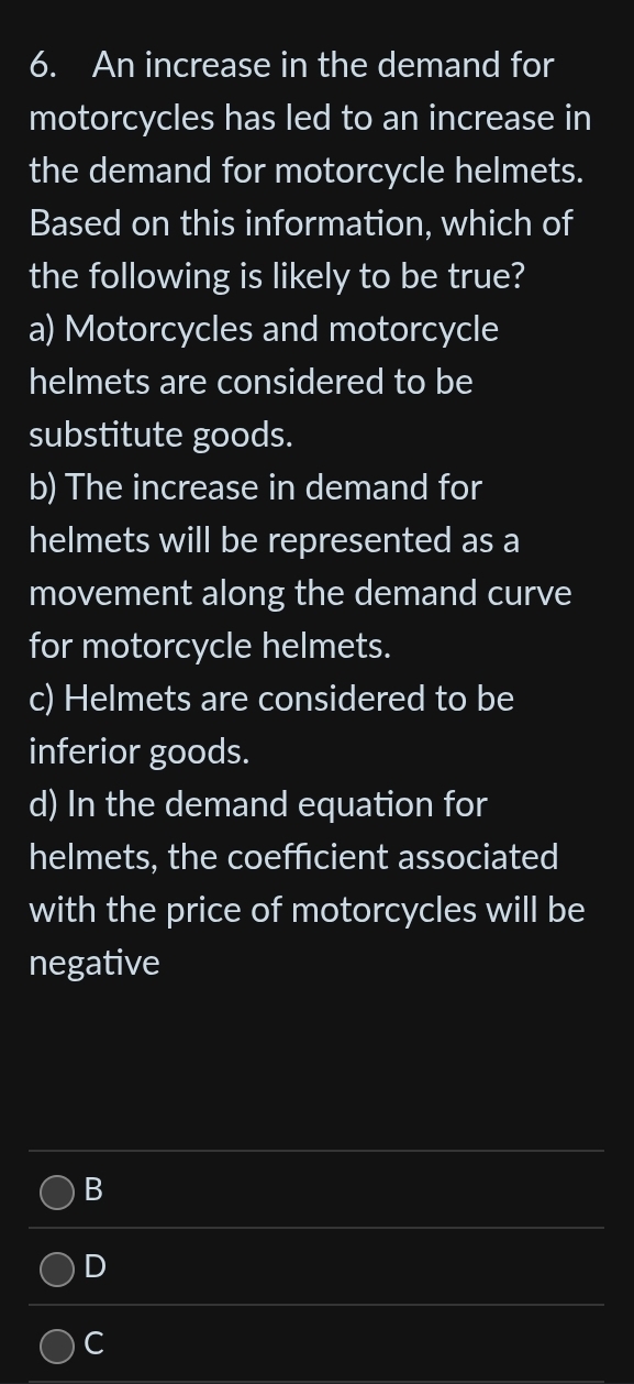 An increase in the demand for
motorcycles has led to an increase in
the demand for motorcycle helmets.
Based on this information, which of
the following is likely to be true?
a) Motorcycles and motorcycle
helmets are considered to be
substitute goods.
b) The increase in demand for
helmets will be represented as a
movement along the demand curve
for motorcycle helmets.
c) Helmets are considered to be
inferior goods.
d) In the demand equation for
helmets, the coefficient associated
with the price of motorcycles will be
negative
B
D
C