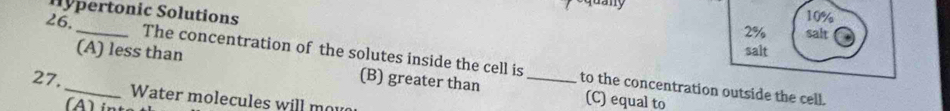 Hypertonic Solutions
10%
2% salt
(A) less than
salt
26._ The concentration of the solutes inside the cell is_ to the concentration outside the cell.
(B) greater than (C) equal to
27._ Water molecules will mou