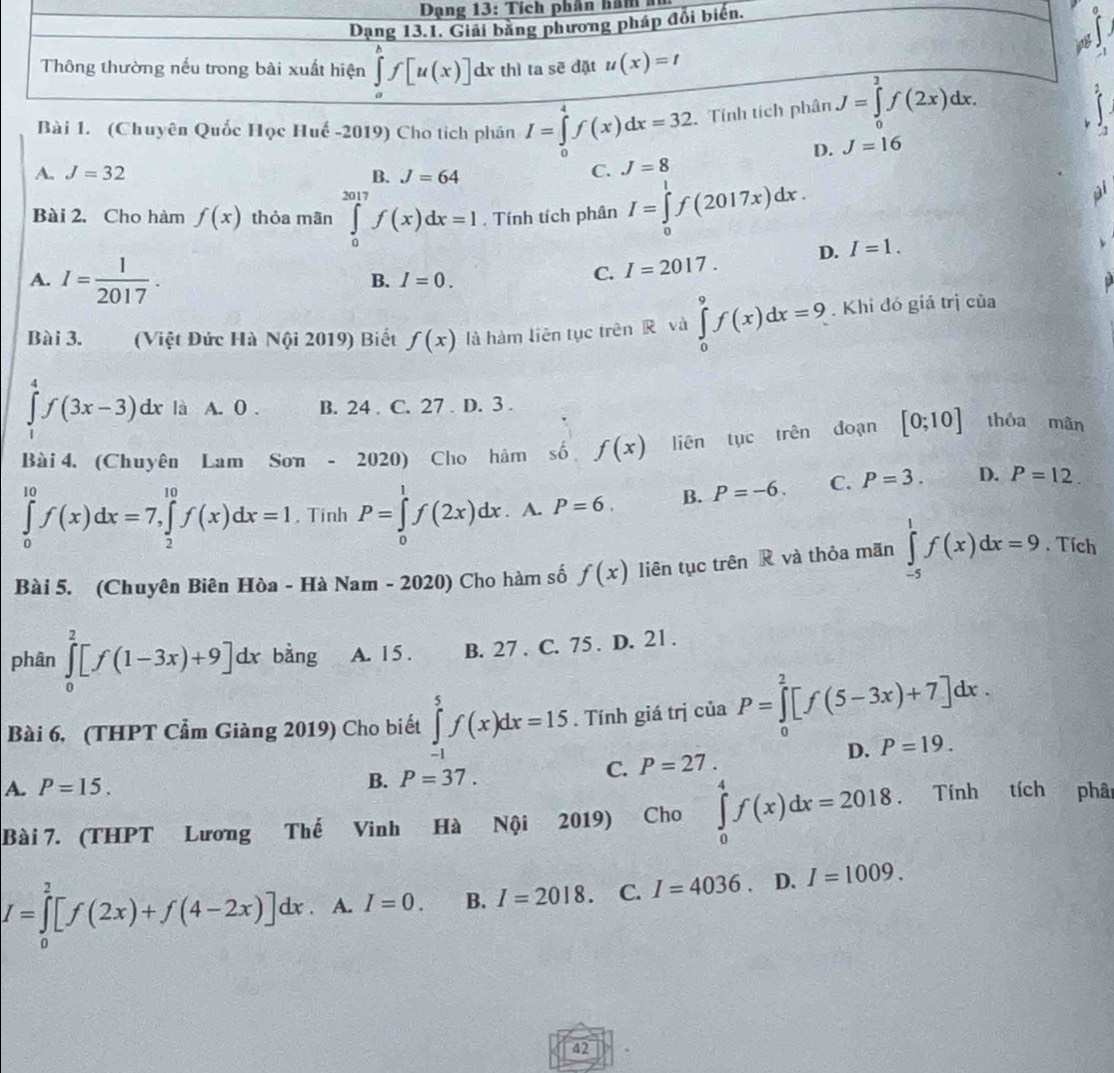 Dạng 13: Tích phân hăm  
Dạng 13.1. Giải bằng phương pháp đổi biển.
  
Thông thường nếu trong bài xuất hiện ∈tlimits _a^(bf[u(x)] dx thì ta sẽ đặt u(x)=t
Bài 1. (Chuyên Quốc Học Huế -2019) Cho tích phân I=∈tlimits _0^4f(x)dx=32 Tính tích phân J=∈tlimits _0^2f(2x)dx.
A. J=32 B. J=64
C. J=8 D. J=16
Bài 2. Cho hàm f(x) thỏa mãn ∈tlimits _0^(2017)f(x)dx=1. Tính tích phân I=∈tlimits _0^1f(2017x)dx.
A. I=frac 1)2017.
B. I=0.
C. I=2017. D. I=1.
Bài 3.   (Việt Đức Hà Nội 2019) Biết f(x) là hàm liên tục trên R và ∈tlimits _0^9f(x)dx=9. Khi đó giá trị của
∈tlimits _1^4f(3x-3)dx là A. 0 . B. 24 . C. 27 D. 3 .
Bài 4. (Chuyên Lam Sơn - 20 ∠ O ) Cho hàm số f(x) liên tục trên đoạn [0;10] thòa mãn
∈tlimits _0^(10)f(x)dx=7,∈tlimits _2^(10)f(x)dx=1. Tinh P=∈tlimits _0^1f(2x)dx A. P=6. B. P=-6. C. P=3. D. P=12
Bài 5. (Chuyên Biên Hòa - Hà Nam - 2020) Cho hàm số f(x) liên tục trên R và thỏa mãn ∈tlimits _(-5)^1f(x)dx=9. Tích
phân ∈tlimits _0^2[f(1-3x)+9]dx bằng A. 15 . B. 27 . C. 75 . D. 21 .
Bài 6, (THPT Cẩm Giàng 2019) Cho biết ∈tlimits _(-1)^5f(x)dx=15. Tính giá trị của P=∈tlimits _0^2[f(5-3x)+7]dx.
C. P=27. D. P=19.
A. P=15.
B. P=37.
Bài 7. (THPT Lương Thế Vinh Hà Nội 2019) Cho ∈tlimits _0^4f(x)dx=2018 Tính tích phâ
I=∈tlimits _0^2[f(2x)+f(4-2x)]dx. A. I=0. B. I=2018 C. I=4036. D. I=1009.
42