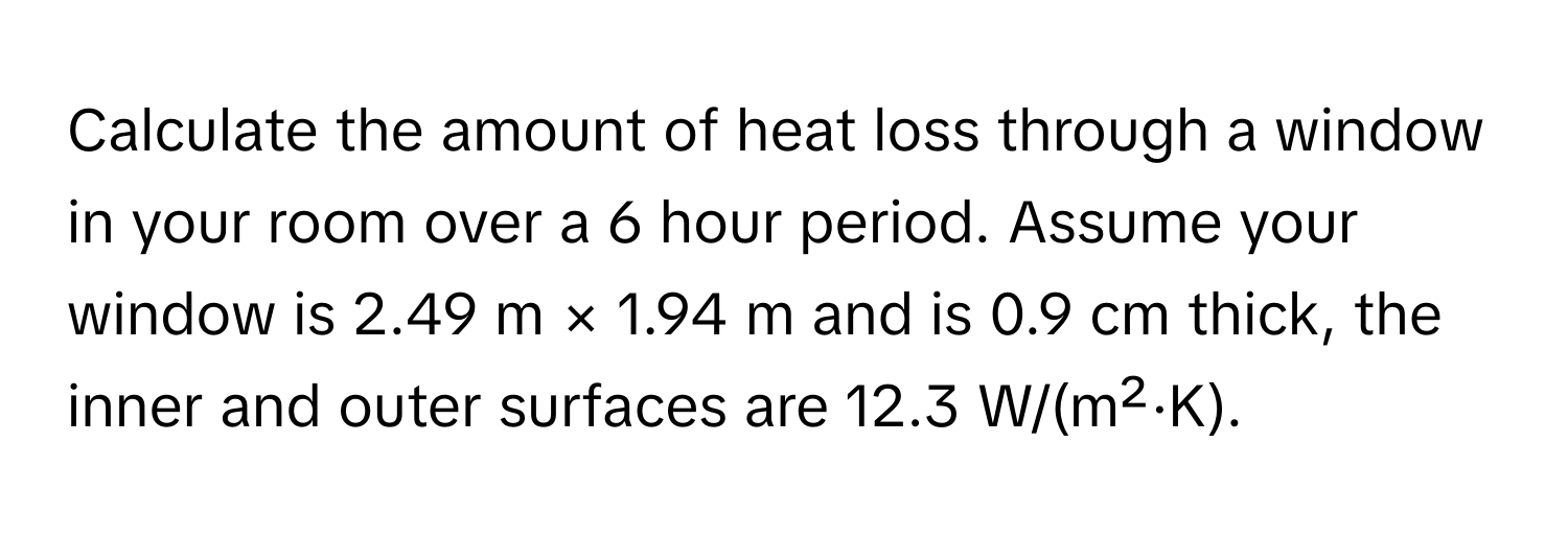 Calculate the amount of heat loss through a window in your room over a 6 hour period. Assume your window is 2.49 m × 1.94 m and is 0.9 cm thick, the inner and outer surfaces are 12.3 W/(m²·K).