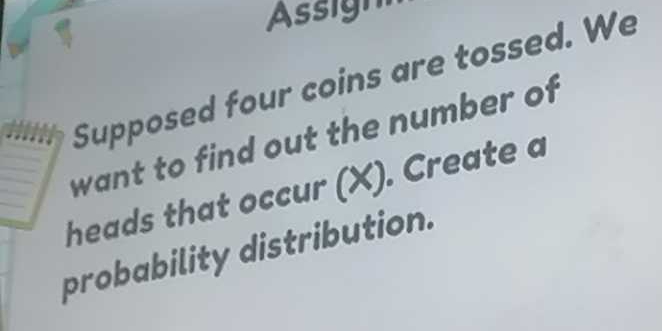 Supposed four coins are tossed. We 
want to find out the number of 
heads that occur (X). Create a 
probability distribution.