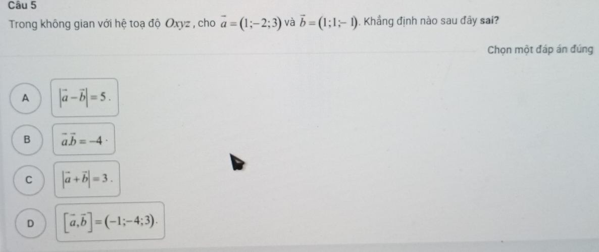 Trong không gian với hệ toạ độ Oxyz , cho vector a=(1;-2;3) và vector b=(1;1;-1). Khẳng định nào sau đây sai?
Chọn một đáp án đúng
A |vector a-vector b|=5.
B vector avector b=-4 ·
C |vector a+vector b|=3.
D [vector a,vector b]=(-1;-4;3).