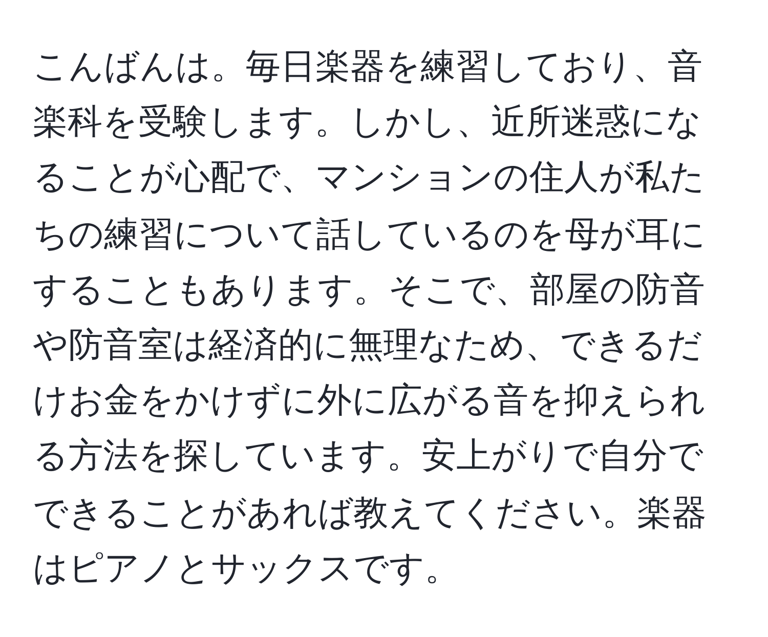 こんばんは。毎日楽器を練習しており、音楽科を受験します。しかし、近所迷惑になることが心配で、マンションの住人が私たちの練習について話しているのを母が耳にすることもあります。そこで、部屋の防音や防音室は経済的に無理なため、できるだけお金をかけずに外に広がる音を抑えられる方法を探しています。安上がりで自分でできることがあれば教えてください。楽器はピアノとサックスです。