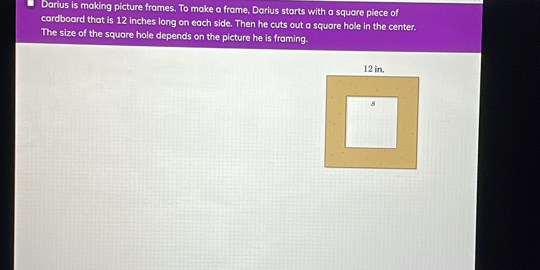 Darius is making picture frames. To make a frame, Darius starts with a square piece of 
cardboard that is 12 inches long on each side. Then he cuts out a square hole in the center. 
The size of the square hole depends on the picture he is framing.