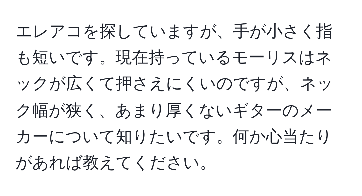 エレアコを探していますが、手が小さく指も短いです。現在持っているモーリスはネックが広くて押さえにくいのですが、ネック幅が狭く、あまり厚くないギターのメーカーについて知りたいです。何か心当たりがあれば教えてください。