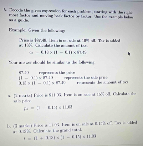 Decode the given expression for each problem, starting with the right- 
most factor and moving back factor by factor. Use the example below 
as a guide. 
Example: Given the following: 
Price is $87.49. Item is on sale at 10% off. Tax is added 
at 13%. Calculate the amount of tax.
a_t=0.13* (1-0.1)* 87.49
Your answer should be similar to the following:
87.49 represents the price
(1-0.1)* 87.49 represents the sale price
0.13* (1-0.1)* 87.49 represents the amount of tax 
a. (2 marks) Price is $11.03. Item is on sale at 15% off. Calculate the 
sale price.
p_s=(1-0.15)* 11.03
b. (3 marks) Price is 11.03. Item is on sale at 0.15% off. Tax is added 
at 0.13%. Calculate the grand total.
t=(1+0.13)* (1-0.15)* 11.03