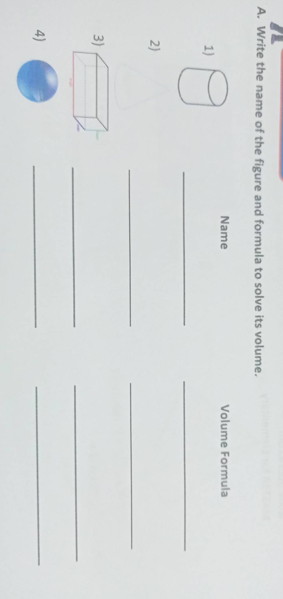 Write the name of the figure and formula to solve its volume. 
Name Volume Formula 
1) 
__ 
2 
_ 
_ 
3 
_ 
_ 
4) 
_ 
_