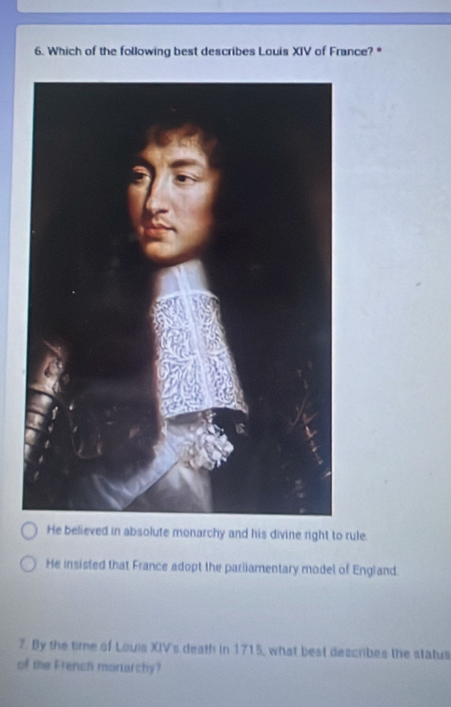 Which of the following best describes Louis XIV of France? *
He believed in absolute monarchy and his divine right to rule.
He insisted that France adopt the pariiamentary model of England.
7. By the time of Louis XIV's death in 1715, what best describes the status
of the French monarchy?