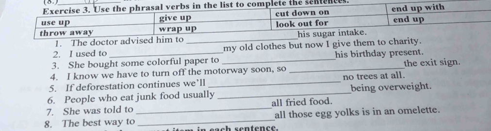 used to _my old clothes but now I give them 
3. She bought some colorful paper to _his birthday present. 
4. I know we have to turn off the motorway soon, so _the exit sign. 
5. If deforestation continues we’ll _no trees at all. 
6. People who eat junk food usually _being overweight. 
7. She was told to _all fried food. 
8. The best way to _all those egg yolks is in an omelette. 
i n each sentence.