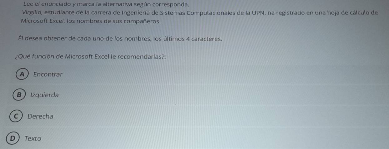 Lee el enunciado y marca la alternativa según corresponda.
Virgilio, estudiante de la carrera de Ingeniería de Sistemas Computacionales de la UPN, ha registrado en una hoja de cálculo de
Microsoft Excel, los nombres de sus compañeros.
Él desea obtener de cada uno de los nombres, los últimos 4 caracteres.
¿Qué función de Microsoft Excel le recomendarías?:
AEncontrar
B Izquierda
CDerecha
DTexto