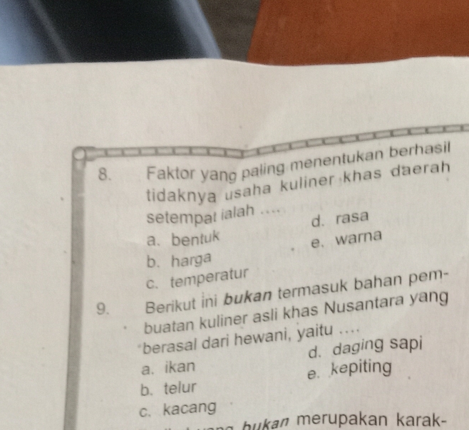 Faktor yang paling menentukan berhasi
tidaknya usaha kuliner khas daerah 
setempat ialah ....
d. rasa
a. bentuk
e. warna
b. harga
c. temperatur
9. Berikut ini bukan termasuk bahan pem-
buatan kuliner asli khas Nusantara yang
berasal dari hewani, yaitu ....
a. ikan d. daging sapi
b、 telur e. kepiting
c. kacang
h a an ara