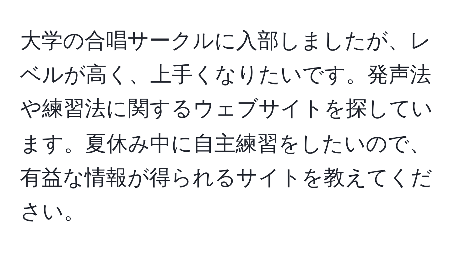 大学の合唱サークルに入部しましたが、レベルが高く、上手くなりたいです。発声法や練習法に関するウェブサイトを探しています。夏休み中に自主練習をしたいので、有益な情報が得られるサイトを教えてください。