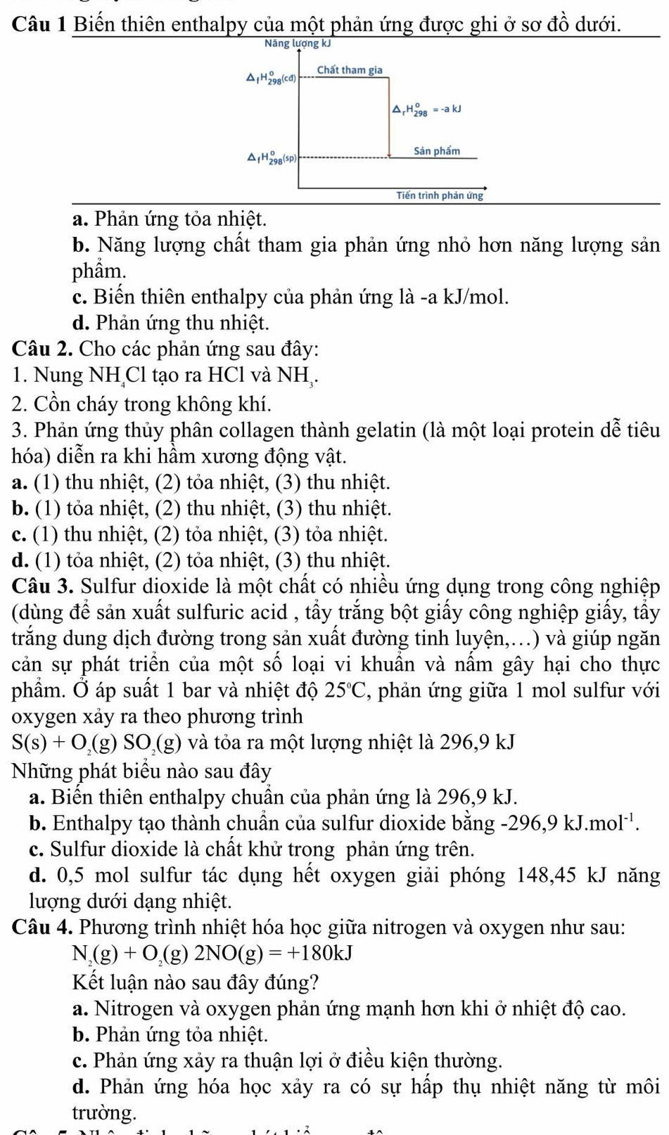 Biến thiên enthalpy của một phản ứng được ghi ở sơ đồ dưới.
a. Phản ứng tỏa nhiệt.
b. Năng lượng chất tham gia phản ứng nhỏ hơn năng lượng sản
phầm.
c. Biến thiên enthalpy của phản ứng là -a kJ/mol.
d. Phản ứng thu nhiệt.
Câu 2. Cho các phản ứng sau đây:
1. Nung NH Cl tạo ra HCl và NH,.
2. Cồn cháy trong không khí.
3. Phản ứng thủy phân collagen thành gelatin (là một loại protein dễ tiêu
hóa) diễn ra khi hầm xương động vật.
a. (1) thu nhiệt, (2) tỏa nhiệt, (3) thu nhiệt.
b. (1) tỏa nhiệt, (2) thu nhiệt, (3) thu nhiệt.
c. (1) thu nhiệt, (2) tỏa nhiệt, (3) tỏa nhiệt.
d. (1) tỏa nhiệt, (2) tỏa nhiệt, (3) thu nhiệt.
Câu 3. Sulfur dioxide là một chất có nhiều ứng dụng trong công nghiệp
(dùng để sản xuất sulfuric acid , tẩy trắng bột giấy công nghiệp giấy, tấy
trắng dung dịch đường trong sản xuất đường tinh luyện,...) và giúp ngăn
cản sự phát triển của một số loại vi khuẩn và nấm gây hại cho thực
phẩm. Ở áp suất 1 bar và nhiệt độ 25°C , phản ứng giữa 1 mol sulfur với
oxygen xảy ra theo phương trình
S(s)+O_2 C g)SO_2(g) ) và tỏa ra một lượng nhiệt là 296,9 kJ
Những phát biểu nào sau đây
a. Biên thiên enthalpy chuân của phản ứng là 296,9 kJ.
b. Enthalpy tạo thành chuẩn của sulfur dioxide bằng -296,9kJ.mol^(-1).
c. Sulfur dioxide là chất khử trong phản ứng trên.
d. 0,5 mol sulfur tác dụng hết oxygen giải phóng 148,45 kJ năng
lượng dưới dạng nhiệt.
Câu 4. Phương trình nhiệt hóa học giữa nitrogen và oxygen như sau:
N _2(g)+O_2 (g) 2NO(g)=+180kJ
Kết luận nào sau đây đúng?
a. Nitrogen và oxygen phản ứng mạnh hơn khi ở nhiệt độ cao.
b. Phản ứng tỏa nhiệt.
c. Phản ứng xảy ra thuận lợi ở điều kiện thường.
d. Phản ứng hóa học xảy ra có sự hấp thụ nhiệt năng từ môi
trường.