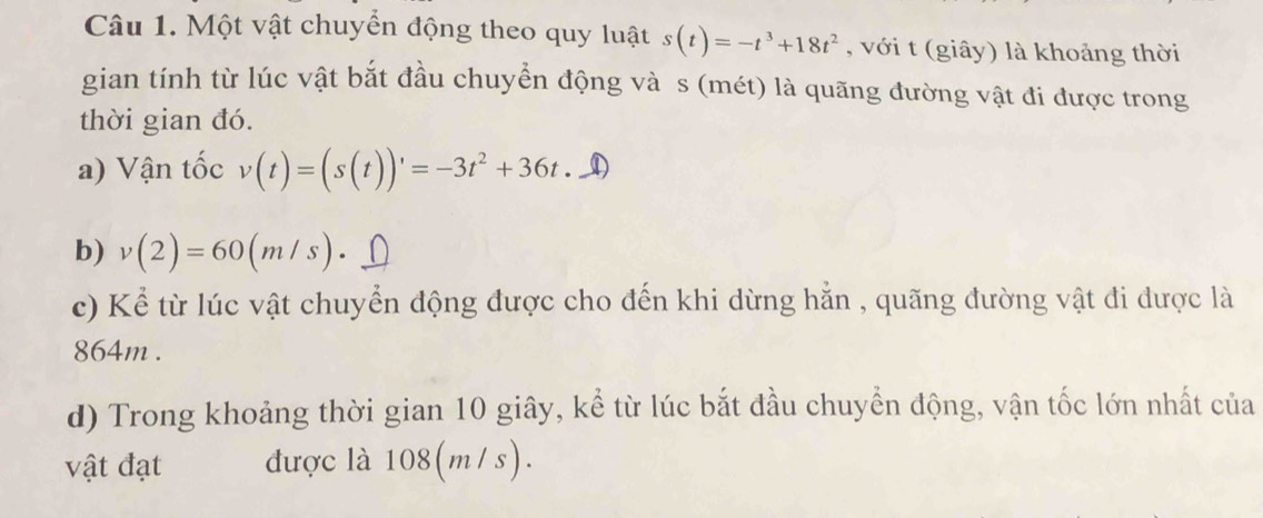 Một vật chuyển động theo quy luật s(t)=-t^3+18t^2 , với t (giây) là khoảng thời 
gian tính từ lúc vật bắt đầu chuyển động và s (mét) là quãng đường vật đi được trong 
thời gian đó. 
a) Vận tốc v(t)=(s(t))'=-3t^2+36t. ① 
b) v(2)=60(m/s). D 
c) Kể từ lúc vật chuyển động được cho đến khi dừng hằn , quãng đường vật đi được là
864m. 
d) Trong khoảng thời gian 10 giây, kể từ lúc bắt đầu chuyển động, vận tốc lớn nhất của 
vật đạt được là 108(m /s).