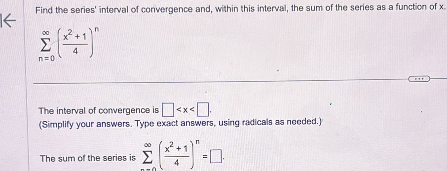 Find the series' interval of convergence and, within this interval, the sum of the series as a function of x.
sumlimits _(n=0)^(∈fty)( (x^2+1)/4 )^n
The interval of convergence is □ . 
(Simplify your answers. Type exact answers, using radicals as needed.) 
The sum of the series is sumlimits _(n=0)^(∈fty)( (x^2+1)/4 )^n=□.