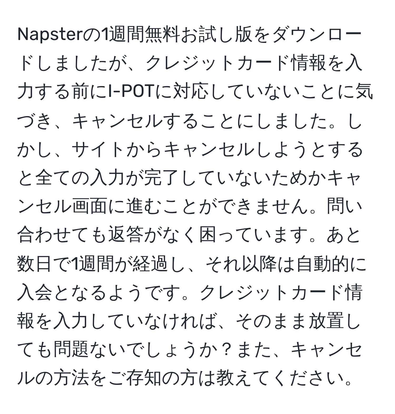 Napsterの1週間無料お試し版をダウンロードしましたが、クレジットカード情報を入力する前にI-POTに対応していないことに気づき、キャンセルすることにしました。しかし、サイトからキャンセルしようとすると全ての入力が完了していないためかキャンセル画面に進むことができません。問い合わせても返答がなく困っています。あと数日で1週間が経過し、それ以降は自動的に入会となるようです。クレジットカード情報を入力していなければ、そのまま放置しても問題ないでしょうか？また、キャンセルの方法をご存知の方は教えてください。