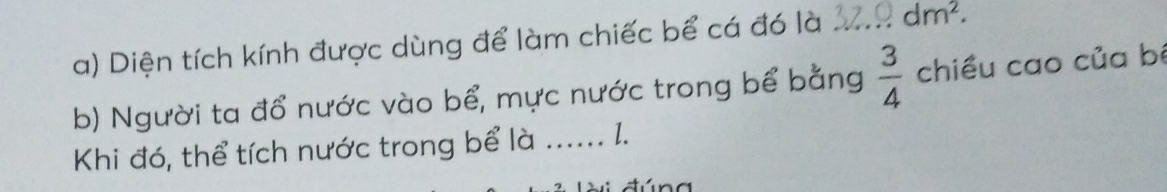 Diện tích kính được dùng để làm chiếc bể cá đó là _ dm^2. 
b) Người ta đổ nước vào bể, mực nước trong bể bằng  3/4  chiều cao của bê 
Khi đó, thể tích nước trong bể là _l.