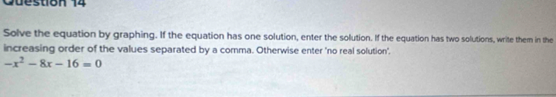 Cuestion 14 
Solve the equation by graphing. If the equation has one solution, enter the solution. If the equation has two solutions, write them in the 
increasing order of the values separated by a comma. Otherwise enter 'no real solution'.
-x^2-8x-16=0