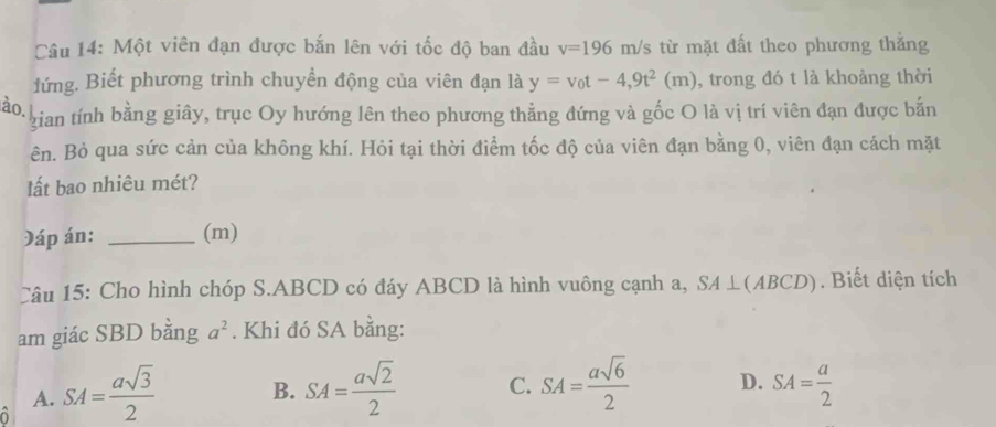 Một viên đạn được bắn lên với tốc độ ban đầu v=196m/s từ mặt đất theo phương thằng
đứng. Biết phương trình chuyển động của viên đạn là y=v_0t-4,9t^2(m) , trong đó t là khoảng thời
ào.
gian tính bằng giây, trục Oy hướng lên theo phương thẳng đứng và gốc O là vị trí viên đạn được bắn
ên. Bỏ qua sức cản của không khí. Hỏi tại thời điểm tốc độ của viên đạn bằng 0, viên đạn cách mặt
lất bao nhiêu mét?
Đáp án: _(m)
Câu 15: Cho hình chóp S. ABCD có đáy ABCD là hình vuông cạnh a, SA⊥ (ABCD). Biết diện tích
am giác SBD bằng a^2. Khi đó SA bằng:
A. SA= asqrt(3)/2  B. SA= asqrt(2)/2  C. SA= asqrt(6)/2  D. SA= a/2 