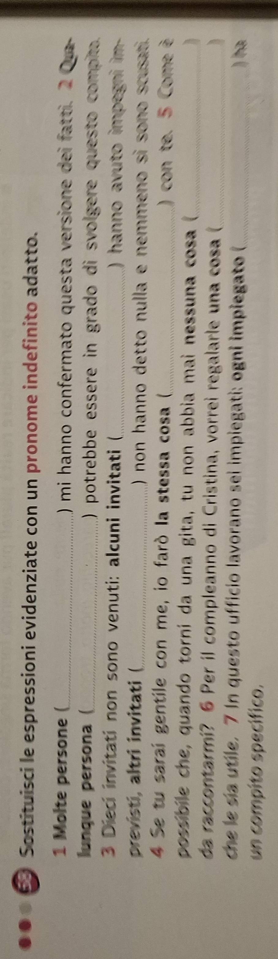 Sostituisci le espressioni evidenziate con un pronome indefinito adatto. 
1 Molte persone (_ ) mi hanno confermato questa versione dei fatti. 2 Qu 
lunque persona (_ ) potrebbe essere in grado di svolgere questo compito. 
3 Dieci invitati non sono venuti: alcuni invitati (_ ) hanno avuto impegni im- 
previsti, altri invitati (_ () non hanno detto nulla e nemmeno si sono scusat. 
4 Se tu saraí gentile con me, io faró la stessa cosa (_ ) con te. 5 Come è 
possibile che, quando torní da una gita, tu non abbia mai nessuna cosa (_ 
da raccontarmi? 6 Per il compleanno di Cristina, vorrei regalarle una cosa (_ 
che le sía utile. 7 In questo ufficio lavorano sei impiegati: ogni impiegato (_ 
) ha 
un compito specífico.