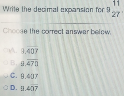 Write the decimal expansion for 9 11/27 . 
Choose the correct answer below.
p4, 9.overline 407
B. 9.overline 470
C. 9.40overline 7
D. 9.4overline 07