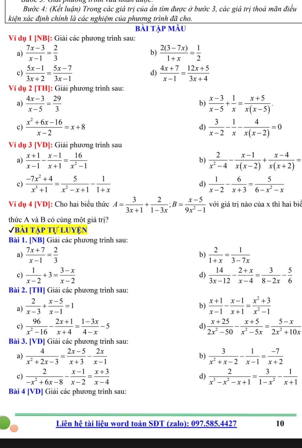 Bước 4: (Kết luận) Trong các giá trị của ẩn tìm được ở bước 3, các giá trị thoả mãn điều
kiện xác định chính là các nghiệm của phương trình đã cho.
bài tập mẫu
Ví dụ 1 [NB]: Giải các phương trình sau:
a)  (7x-3)/x-1 = 2/3   (2(3-7x))/1+x = 1/2 
b)
c)  (5x-1)/3x+2 = (5x-7)/3x-1   (4x+7)/x-1 = (12x+5)/3x+4 
d)
Ví dụ 2 [TH]: Giải phương trình sau:
a)  (4x-3)/x-5 = 29/3   (x-3)/x-5 + 1/x = (x+5)/x(x-5) .
b)
c)  (x^2+6x-16)/x-2 =x+8  3/x-2 - 1/x - 4/x(x-2) =0
d)
Ví dụ 3 [VD]: Giải phương trình sau
a)  (x+1)/x-1 - (x-1)/x+1 = 16/x^2-1   2/x^2-4 - (x-1)/x(x-2) + (x-4)/x(x+2) =
b)
c)  (-7x^2+4)/x^3+1 = 5/x^2-x+1 - 1/1+x  d)  1/x-2 - 6/x+3 = 5/6-x^2-x 
Ví dụ 4 [VD]: Cho hai biểu thức A= 3/3x+1 + 2/1-3x ;B= (x-5)/9x^2-1  với giá trị nào của x thì hai biể
thức A và B có cùng một giá trị?
Vbài tập tự luyện
Bài 1. [NB] Giải các phương trình sau:
a)  (7x+7)/x-1 = 2/3   2/1+x = 1/3-7x 
b)
c)  1/x-2 +3= (3-x)/x-2  d)  14/3x-12 - (2+x)/x-4 = 3/8-2x - 5/6 
Bài 2. [TH] Giải các phương trình sau:
a)  2/x-3 + (x-5)/x-1 =1  (x+1)/x-1 - (x-1)/x+1 = (x^2+3)/x^2-1 
b)
c)  96/x^2-16 - (2x+1)/x+4 = (1-3x)/4-x -5  (x+25)/2x^2-50 - (x+5)/x^2-5x = (5-x)/2x^2+10x 
d)
Bài 3. [VD] Giải các phương trình sau:
a)  4/x^2+2x-3 = (2x-5)/x+3 - 2x/x-1   3/x^2+x-2 - 1/x-1 = (-7)/x+2 
b)
c)  2/-x^2+6x-8 - (x-1)/x-2 = (x+3)/x-4   2/x^3-x^2-x+1 = 3/1-x^2 - 1/x+1 
d)
Bài 4 [VD] Giải các phương trình sau:
Liên hệ tài liệu word toán SĐT (zalo): 097.585.4427 10