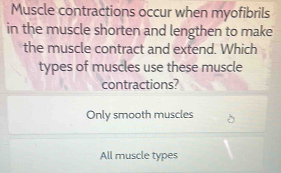 Muscle contractions occur when myofibrils
in the muscle shorten and lengthen to make
the muscle contract and extend. Which
types of muscles use these muscle
contractions?
Only smooth muscles
All muscle types