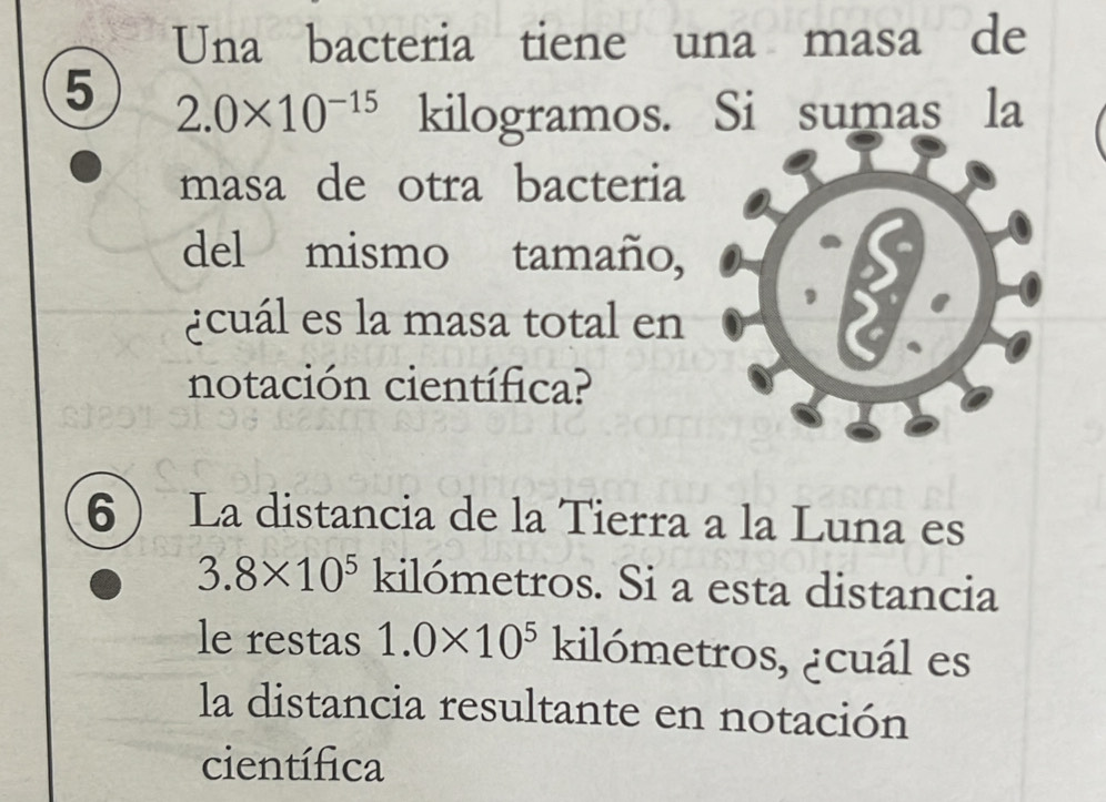 Una bacteria tiene una masa de 
5 2.0* 10^(-15) kilogramos. Si sumas la 
masa de otra bacteria 
del mismo tamaño, 
¿cuál es la masa total en 
notación científica? 
6 La distancia de la Tierra a la Luna es
3.8* 10^5 kilómetros. Si a esta distancia 
le restas 1.0* 10^5 kilómetros, ¿cuál es 
la distancia resultante en notación 
científica