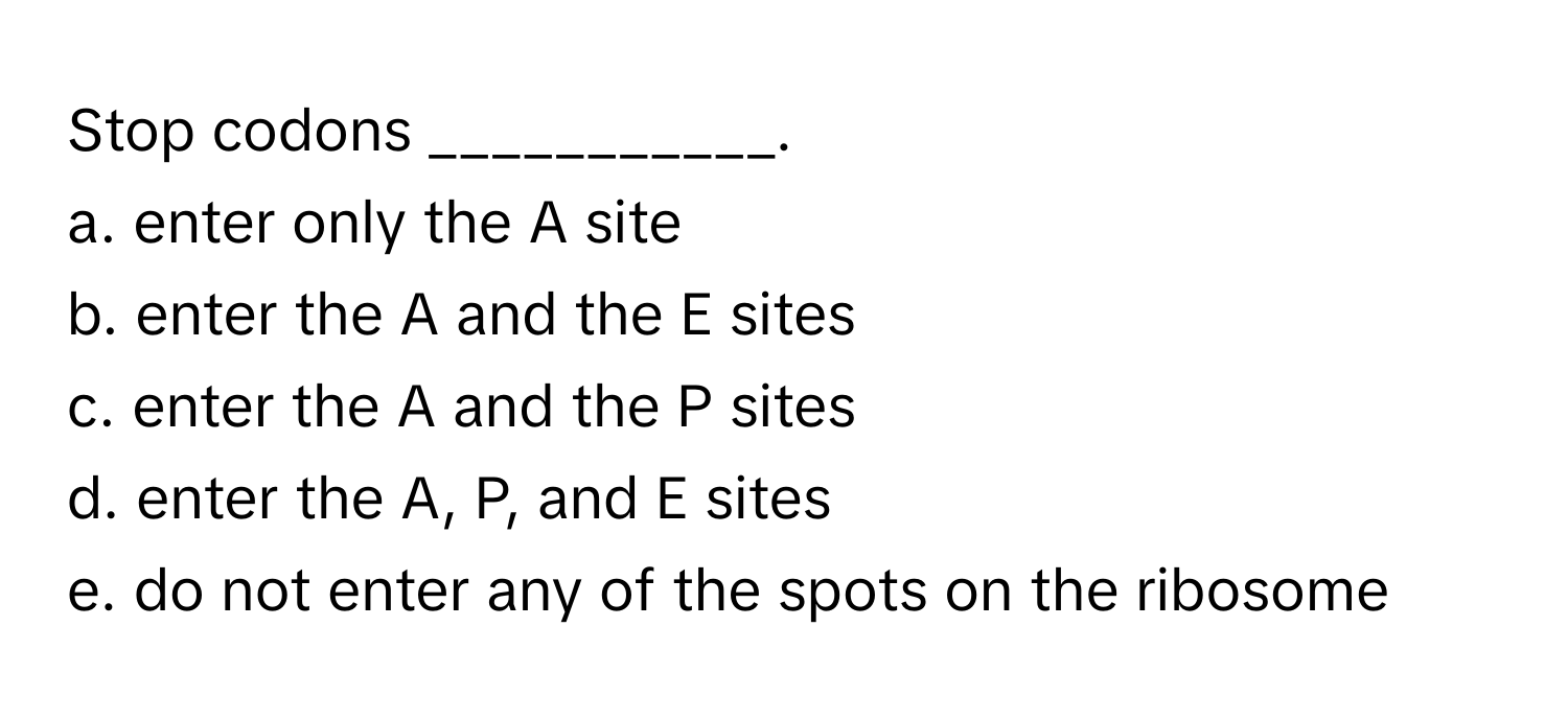 Stop codons ___________.

a. enter only the A site
b. enter the A and the E sites
c. enter the A and the P sites
d. enter the A, P, and E sites
e. do not enter any of the spots on the ribosome