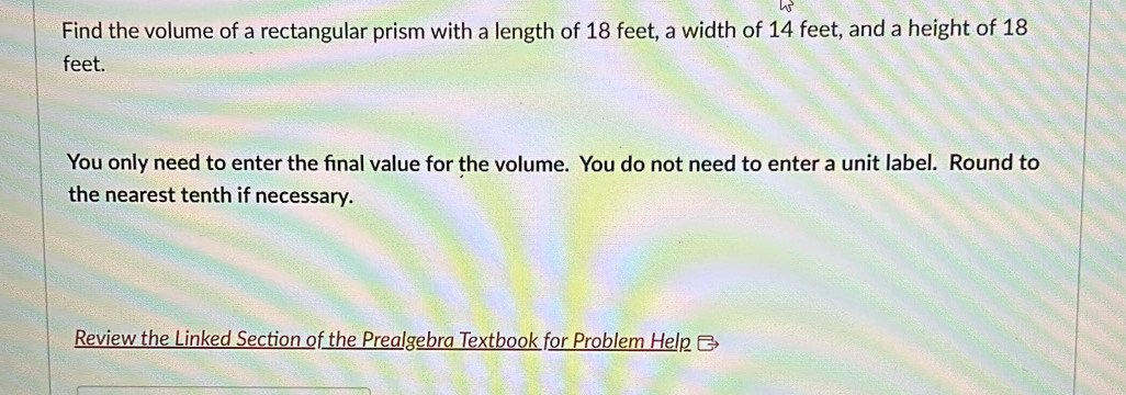 Find the volume of a rectangular prism with a length of 18 feet, a width of 14 feet, and a height of 18
feet. 
You only need to enter the final value for the volume. You do not need to enter a unit label. Round to 
the nearest tenth if necessary. 
Review the Linked Section of the Prealgebra Textbook for Problem Help