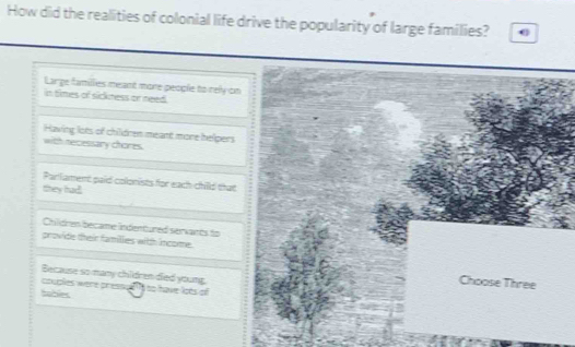 How did the realities of colonial life drive the popularity of large families? 0
Large famillies meant more people to rely on
in times of sickness or need .
Having lots of children meant more helpers
with necessary chores.
Parlament paid colonists for each chilld that
they had
Childres became indentured servants to
provide their families with income.
Because so many chidren died young
couples were prèss
Choose Three
hablles ∠ 1= have lots o