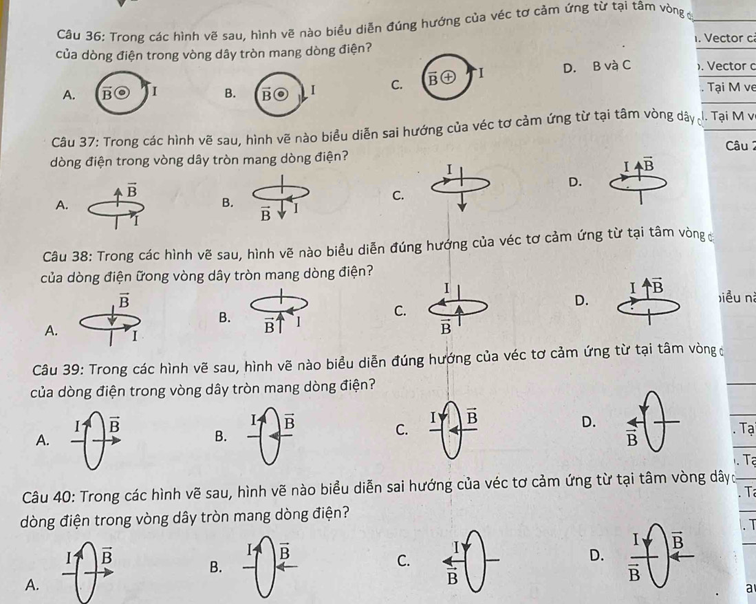 Trong các hình vẽ sau, hình vẽ nào biểu diễn đúng hướng của véc tơ cảm ứng từ tại tâm vòng đị
. Vector c
của dòng điện trong vòng dây tròn mang dòng điện?
A. B I B. C. vector Boplus I D. B và C ). Vector c
. Tại M ve
Câu 37: Trong các hình vẽ sau, hình vẽ nào biểu diễn sai hướng của véc tơ cảm ứng từ tại tâm vòng dây 1. Tại M v
dòng điện trong vòng dây tròn mang dòng điện? Câu 2
I
I overleftrightarrow AB
vector B
D.
C.
A.
B.
I
vector B
Câu 38: Trong các hình vẽ sau, hình vẽ nào biểu diễn đúng hướng của véc tơ cảm ứng từ tại tâm vòng đở
của dòng điện ữong vòng dây tròn mang dòng điện?
I uparrow overline B
vector B biều nà
D.
B.
C.
A. I
Câu 39: Trong các hình vẽ sau, hình vẽ nào biểu diễn đúng hướng của véc tơ cảm ứng từ tại tâm vòng đ
của dòng điện trong vòng dây tròn mang dòng điện?
I vector B
Iuparrow
I
C. vector B D.
A.
B. frac overline B frac 4overline B -. Tạ
Tạ
Câu 40: Trong các hình vẽ sau, hình vẽ nào biểu diễn sai hướng của véc tơ cảm ứng từ tại tâm vòng dâyc
. T
dòng điện trong vòng dây tròn mang dòng điện?
I vector B
I vector B
B.
C. frac 1overline B
D.  . T
A.
a