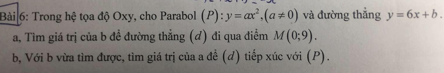 Bài|6: Trong hệ tọa độ Oxy, cho Parabol (P):y=ax^2, (a!= 0) và đường thắng y=6x+b. 
a, Tìm giá trị của b đề đường thẳng (d) đi qua điểm M(0;9). 
b, Với b vừa tìm được, tìm giá trị của a để (d) tiếp xúc với (P).