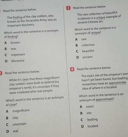 Read the sentence below. Read the sentence below.
The finding of the clay soldiers, also This rare collection of beautiful
known as the Terracotta Army, was an sculptures is a unique example of
important discovery. ancient Chinese art.
Which word in the sentence is a synonym Which word in the sentence is a
of finding? synonym of unique?
A known A rare
B collection
B was
C important C beautiful
D ancient
D discovery
Read the sentence below. Read the sentence below.
While it's clear that these magnificent The exact site of the emperor's tom
clay soldiers were built to defend the hasn't yet been found, but leading
emperor's tomb, it's uncertain if they researchers have an approximate
were modeled after real people. idea of where it is located.
Which word in the sentence is an antonym Which word in the sentence is an
of clear? antonym of approximate?
A magnificent A exact
B clay B site
C leading
C uncertain
D located
D real