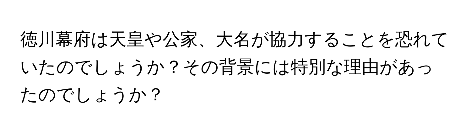 徳川幕府は天皇や公家、大名が協力することを恐れていたのでしょうか？その背景には特別な理由があったのでしょうか？