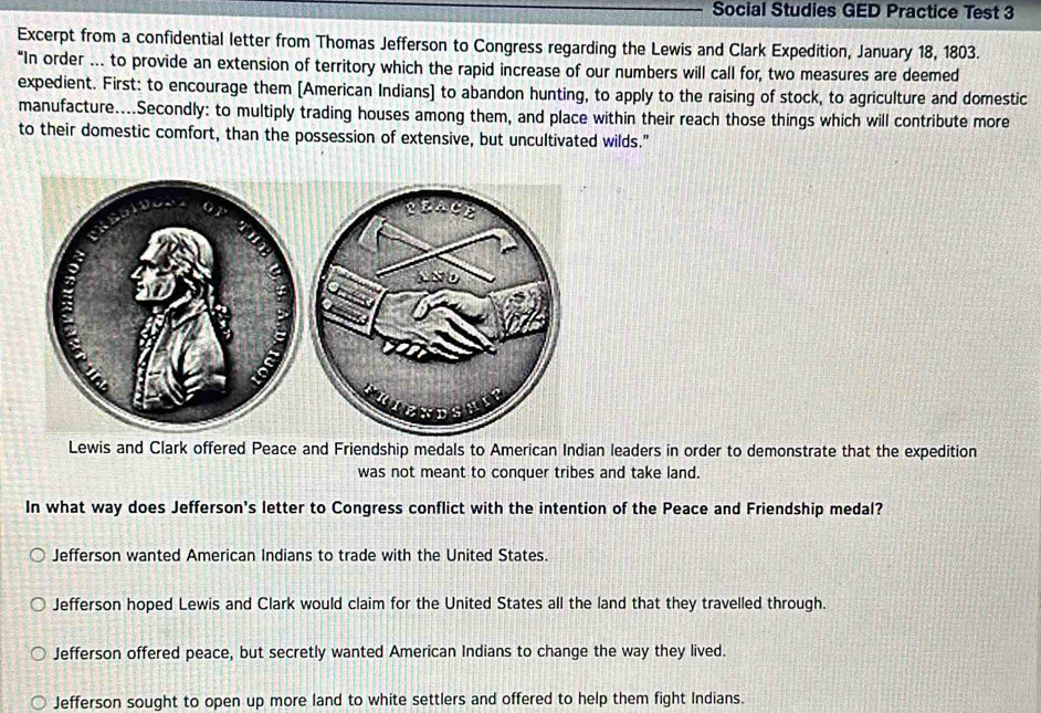 Social Studies GED Practice Test 3
Excerpt from a confidential letter from Thomas Jefferson to Congress regarding the Lewis and Clark Expedition, January 18, 1803.
“In order ... to provide an extension of territory which the rapid increase of our numbers will call for, two measures are deemed
expedient. First: to encourage them [American Indians] to abandon hunting, to apply to the raising of stock, to agriculture and domestic
manufacture....Secondly: to multiply trading houses among them, and place within their reach those things which will contribute more
to their domestic comfort, than the possession of extensive, but uncultivated wilds."
Lewis and Clark offered Peace and Friendship medals to American Indian leaders in order to demonstrate that the expedition
was not meant to conquer tribes and take land.
In what way does Jefferson's letter to Congress conflict with the intention of the Peace and Friendship medal?
Jefferson wanted American Indians to trade with the United States.
Jefferson hoped Lewis and Clark would claim for the United States all the land that they travelled through.
Jefferson offered peace, but secretly wanted American Indians to change the way they lived.
Jefferson sought to open up more land to white settlers and offered to help them fight Indians.