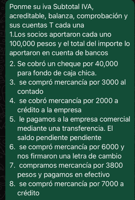 Ponme su iva Subtotal IVA, 
acreditable, balanza, comprobación y 
sus cuentas T cada una 
1.Los socios aportaron cada uno
100,000 pesos y el total del importe lo 
aportaron en cuenta de bancos 
2. Se cobró un cheque por 40,000
para fondo de caja chica. 
3. se compró mercancía por 3000 al 
contado 
4. se cobró mercancía por 2000 a 
crédito a la empresa 
5. le pagamos a la empresa comercial 
mediante una transferencia. El 
saldo pendiente pendiente 
6. se compró mercancía por 6000 y 
nos firmaron una letra de cambio 
7. compramos mercancía por 3800
pesos y pagamos en efectivo 
8. se compró mercancía por 7000 a 
crédito