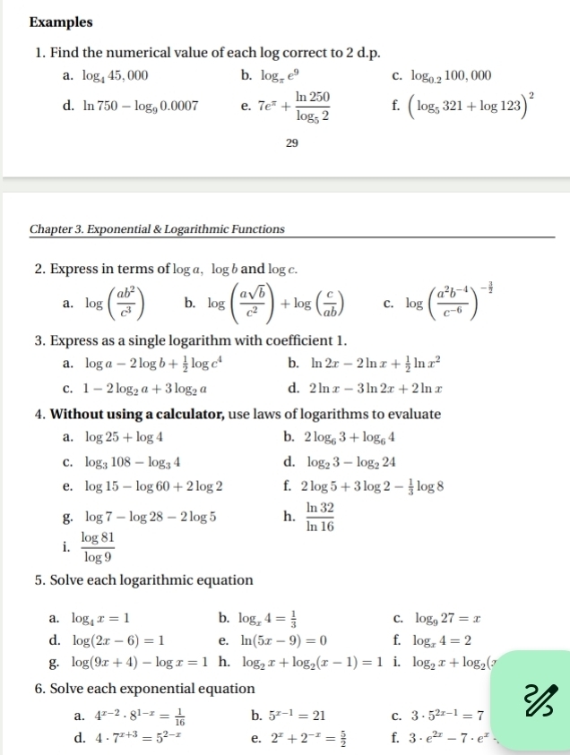 Examples
1. Find the numerical value of each log correct to 2 d.p.
a. log _445,000 b. log _π e^9 C. log _0.2100,000
d. ln 750-log _90.0007 e. 7e^(π)+frac ln 250log _52 f. (log _5321+log 123)^2
29
Chapter 3. Exponential & Logarithmic Functions
2. Express in terms of log a,log b and log c.
a. log ( ab^2/c^3 ) b. log ( asqrt(b)/c^2 )+log ( c/ab ) C. log ( (a^2b^(-4))/c^(-6) )^- 3/2 
3. Express as a single logarithm with coefficient 1.
a. log a-2log b+ 1/2 log c^4 b. ln 2x-2ln x+ 1/2 ln x^2
c. 1-2log _2a+3log _2a d. 2ln x-3ln 2x+2ln x
4. Without using a calculator, use laws of logarithms to evaluate
a. log 25+log 4 b. 2log _63+log _64
C. log _3108-log _34 d. log _23-log _224
e. log 15-log 60+2log 2 f. 2log 5+3log 2- 1/3 log 8
g. log 7-log 28-2log 5 h.  ln 32/ln 16 
i.  log 81/log 9 
5. Solve each logarithmic equation
a. log _4x=1 b. log _x4= 1/3  C. log _927=x
d. log (2x-6)=1 e. ln (5x-9)=0 f. log _x4=2
g. log (9x+4)-log x=1 h. log _2x+log _2(x-1)=1 i. log _2x+log _2(7
6. Solve each exponential equation
a. 4^(x-2)· 8^(1-x)= 1/16  b. 5^(x-1)=21 C. 3· 5^(2x-1)=7 
d. 4· 7^(x+3)=5^(2-x) e. 2^x+2^(-x)= 5/2  f. 3· e^(2x)-7· e^x·