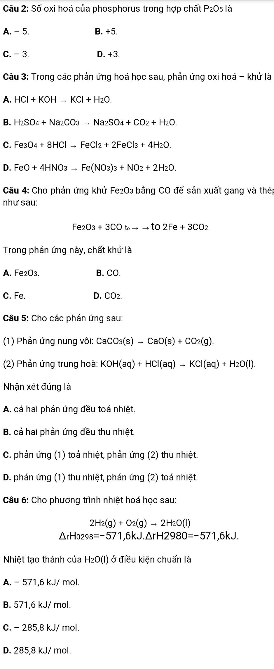 Số oxi hoá của phosphorus trong hợp chất P_2O 5 là
A. - 5. B. +5.
C. - 3. D. +3.
Câu 3: Trong các phản ứng hoá học sau, phản ứng oxi hoá - khử là
A. HCl+KOHto KCl+H_2O.
B. H_2SO_4+Na_2CO_3to Na_2SO_4+CO_2+H_2O.
C. Fe_3O_4+8HClto FeCl_2+2FeCl_3+4H_2O.
D. FeO+4HNO_3to Fe(NO_3)_3+NO_2+2H_2O.
Câu 4: Cho phản ứng khử Fe₂O3 bằng CO để sản xuất gang và thép
như sau:
Fe_2O_3+3COt_0to to to2Fe+3CO_2
Trong phản ứng này, chất khử là
A. Fe₂O3. B. CO.
C. Fe. D. CO_2.
Câu 5: Cho các phản ứng sau:
(1) Phản ứng nung vôi: 0 CaCO_3(s)to CaO(s)+CO_2(g).
(2) Phản ứng trung hoà: KOH(aq)+HCl(aq)to KCl(aq)+H_2O(l).
Nhận xét đúng là
A. cả hai phản ứng đều toả nhiệt.
B. cả hai phản ứng đều thu nhiệt.
C. phản ứng (1) toả nhiệt, phản ứng (2) thu nhiệt.
D. phản ứng (1) thu nhiệt, phản ứng (2) toả nhiệt.
Câu 6: Cho phương trình nhiệt hoá học sau:
2H_2(g)+O_2(g)to 2H_2O(l)
△ rHo298=-57 1,6 x, .△ rH2980=-571 ,6kJ.
Nhiệt tạo thành của H_2O(l) ở điều kiện chuẩn là
A. - 571,6 kJ/ mol.
B. 571,6 kJ/ mol.
C. - 285,8 kJ/ mol.
D. 285,8 kJ/ mol.