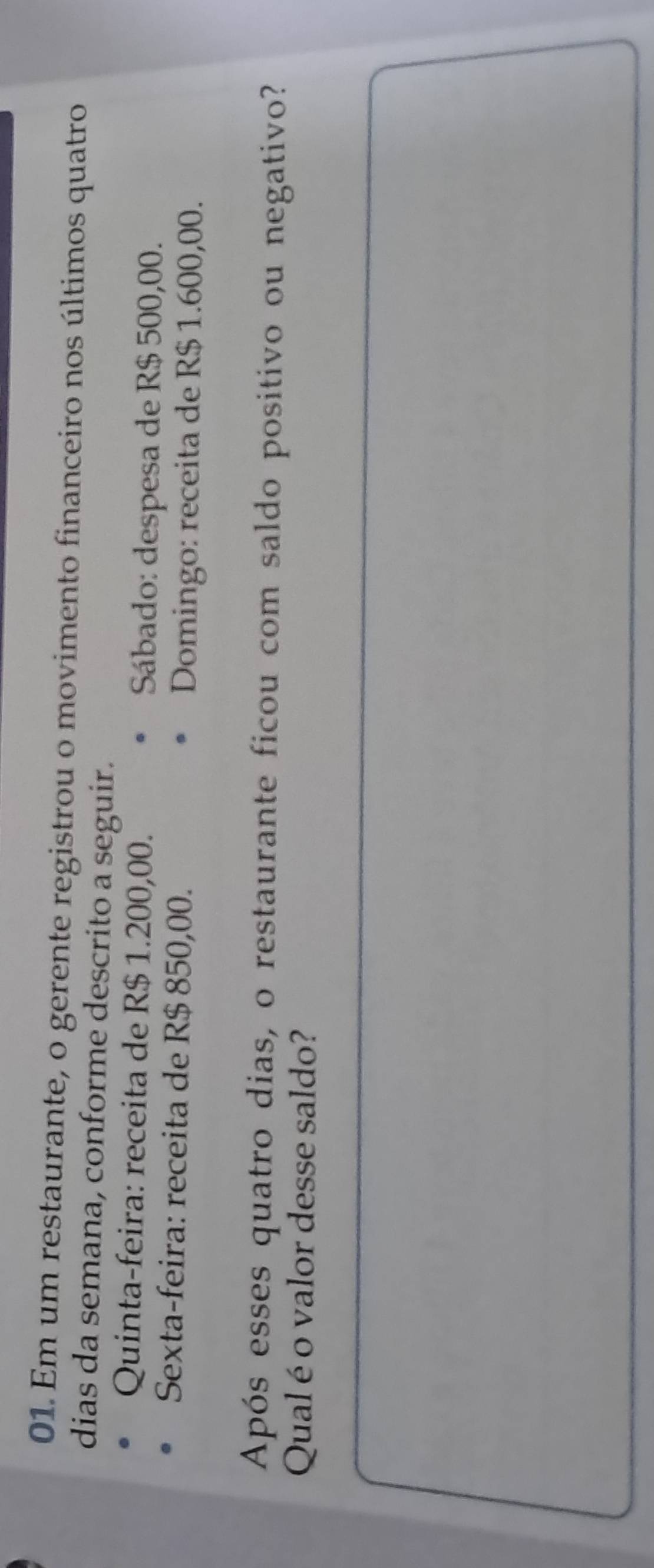 Em um restaurante, o gerente registrou o movimento financeiro nos últimos quatro 
dias da semana, conforme descrito a seguir. 
Quinta-feira: receita de R$ 1.200,00. Sábado: despesa de R$ 500,00. 
Sexta-feira: receita de R$ 850,00. 
Domingo: receita de R$ 1.600,00. 
Após esses quatro dias, o restaurante ficou com saldo positivo ou negativo? 
Qualéo valor desse saldo?