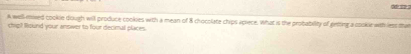 A well-mixed cookie dough will produce cookies with a mean of 8 chocolate chips apiece. What is the probability of geting a cooke with less than 
crig? Round your answer to four decimal places.