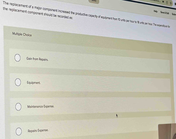 seved
Help Seve & Exit Subn
the replacement component should be recorded as:
The replacement of a major component increased the productive capacity of equipment from 10 unts per hour to 18 units per hour. The expenditure fo
Multiple Choice
Gain from Repairs.
Equipment.
Maintenance Expense.
Repairs Expense.