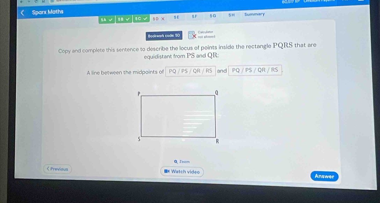 Sparx Maths 60.5V7 
5A √ sB 5C √ 5D × 5 E 5 F 5G 5H Summary 
Bookwork code: 5D Calculator 
not allowed 
Copy and complete this sentence to describe the locus of points inside the rectangle PQRS that are 
equidistant from PS and QR : 
A line between the midpoints of PQ PS QR RS and PQ / PS / QR / RS 
Q Zoom 
< Previous ■4 Watch video Answer