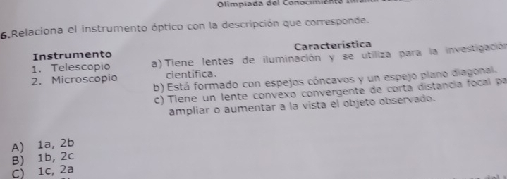 Olimpiada del Conocimien t a :
6.Relaciona el instrumento óptico con la descripción que corresponde.
Instrumento Característica
1. Telescopio a) Tiene lentes de iluminación y se utiliza para la investigación
2. Microscopio científica.
b) Está formado con espejos cóncavos y un espejo plano diagonal.
c) Tiene un lente convexo convergente de corta distancia focal pa
ampliar o aumentar a la vista el objeto observado.
A) 1a, 2b
C) 1c, 2a B) 1b, 2c