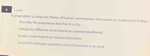 6 1 point
A geographer is using the theme of human-environment interaction to study Earth if they:
describe the population that live in a city.
categorize different areas based on common landforms.
locate a town based on relative directions.
record the damage caused by natural disasters in an area.